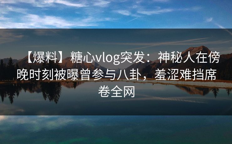 【爆料】糖心vlog突发：神秘人在傍晚时刻被曝曾参与八卦，羞涩难挡席卷全网