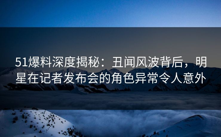 51爆料深度揭秘：丑闻风波背后，明星在记者发布会的角色异常令人意外