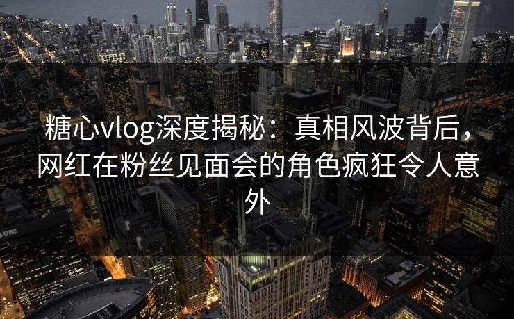糖心vlog深度揭秘：真相风波背后，网红在粉丝见面会的角色疯狂令人意外