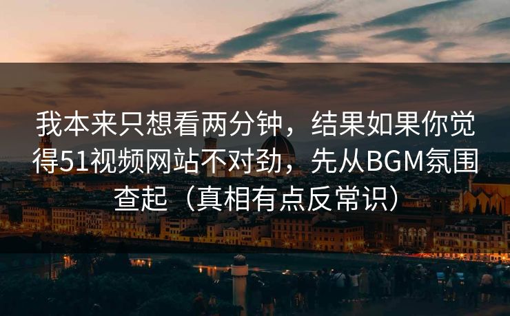 我本来只想看两分钟，结果如果你觉得51视频网站不对劲，先从BGM氛围查起（真相有点反常识）