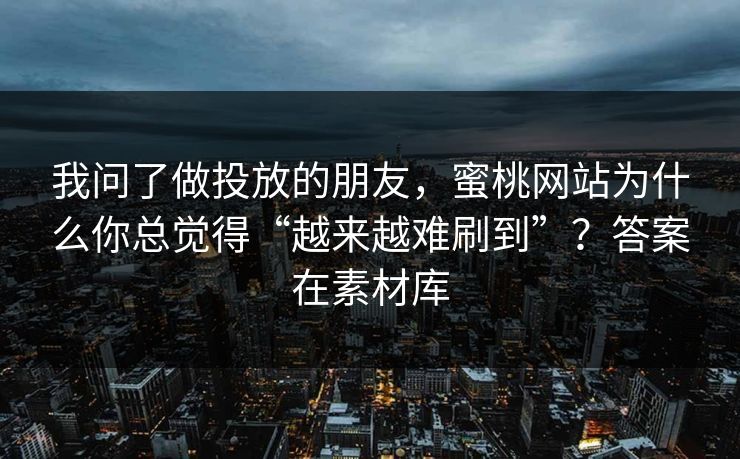 我问了做投放的朋友，蜜桃网站为什么你总觉得“越来越难刷到”？答案在素材库