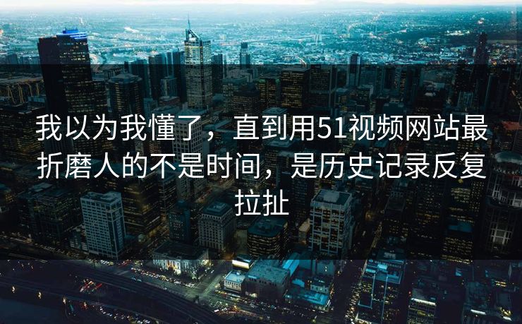 我以为我懂了，直到用51视频网站最折磨人的不是时间，是历史记录反复拉扯
