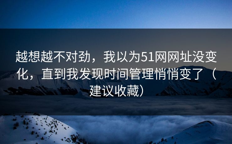 越想越不对劲，我以为51网网址没变化，直到我发现时间管理悄悄变了（建议收藏）