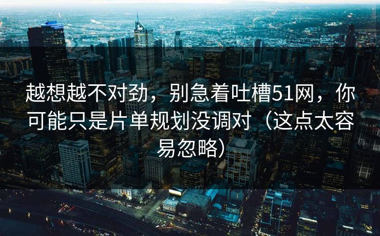 越想越不对劲，别急着吐槽51网，你可能只是片单规划没调对（这点太容易忽略）