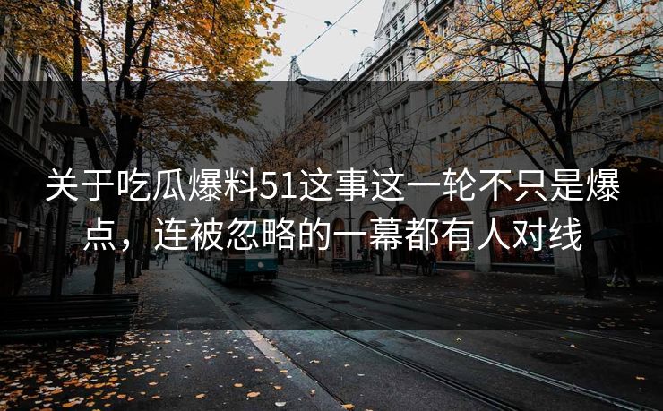 关于吃瓜爆料51这事这一轮不只是爆点，连被忽略的一幕都有人对线