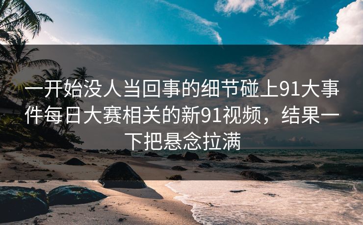 一开始没人当回事的细节碰上91大事件每日大赛相关的新91视频，结果一下把悬念拉满