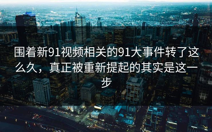围着新91视频相关的91大事件转了这么久，真正被重新提起的其实是这一步